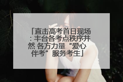 直击高考首日现场：丰台各考点秩序井然 各方力量“爱心伴考”服务考生